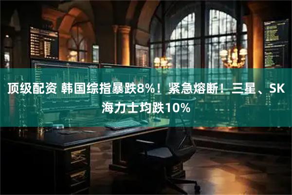 顶级配资 韩国综指暴跌8%！紧急熔断！三星、SK海力士均跌10%