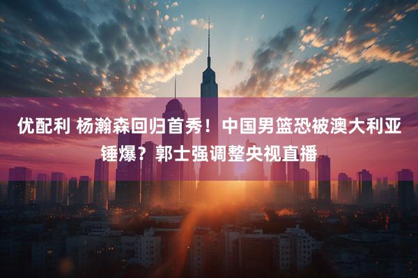 优配利 杨瀚森回归首秀！中国男篮恐被澳大利亚锤爆？郭士强调整央视直播
