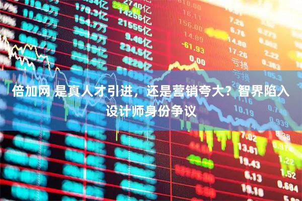 倍加网 是真人才引进，还是营销夸大？智界陷入设计师身份争议