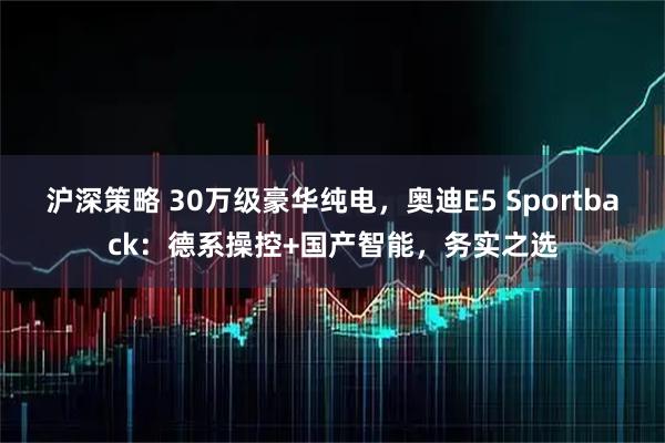 沪深策略 30万级豪华纯电，奥迪E5 Sportback：德系操控+国产智能，务实之选