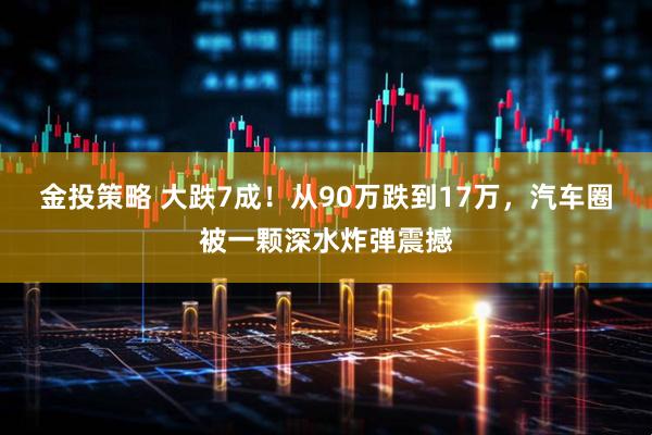 金投策略 大跌7成！从90万跌到17万，汽车圈被一颗深水炸弹震撼