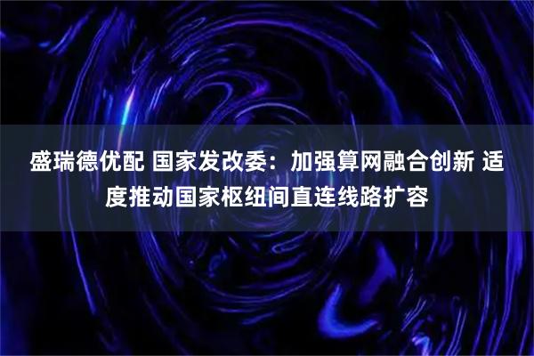盛瑞德优配 国家发改委:加强算网融合创新 适度推动国家枢纽间直连线路扩容