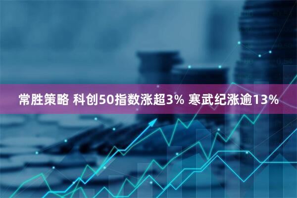 常胜策略 科创50指数涨超3% 寒武纪涨逾13%