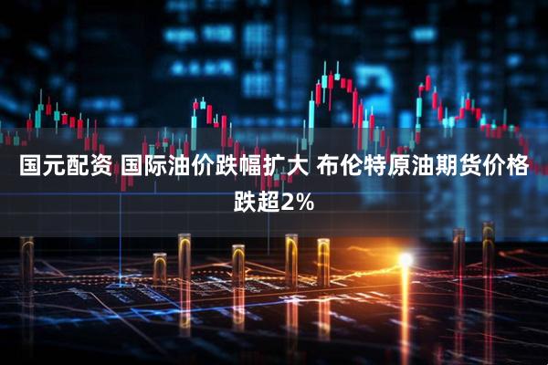 国元配资 国际油价跌幅扩大 布伦特原油期货价格跌超2%