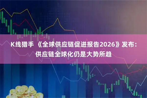 K线猎手 《全球供应链促进报告2026》发布:供应链全球化仍是大势所趋