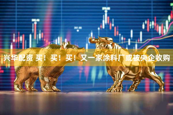 兴华配资 买!买!买!又一家涂料厂或被央企收购
