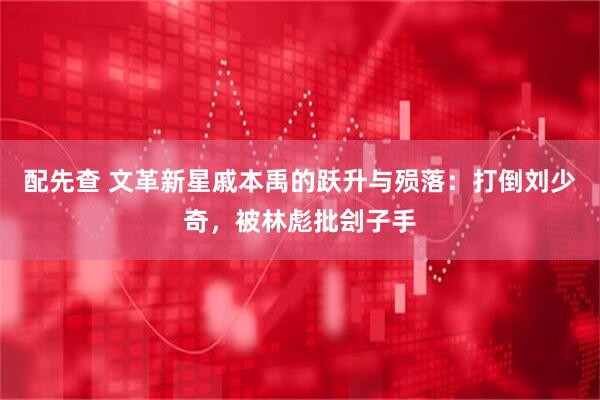 配先查 文革新星戚本禹的跃升与殒落:打倒刘少奇,被林彪批刽子手