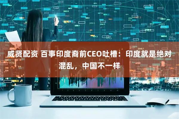威贤配资 百事印度裔前CEO吐槽：印度就是绝对混乱，中国不一样