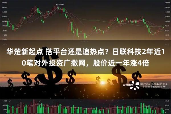 华楚新起点 搭平台还是追热点？日联科技2年近10笔对外投资广撒网，股价近一年涨4倍