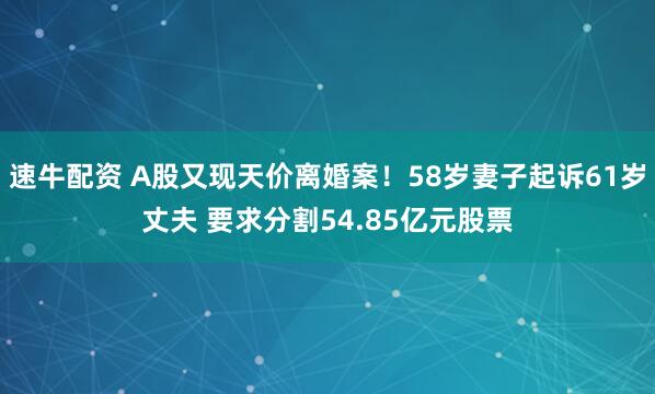 速牛配资 A股又现天价离婚案！58岁妻子起诉61岁丈夫 要求分割54.85亿元股票