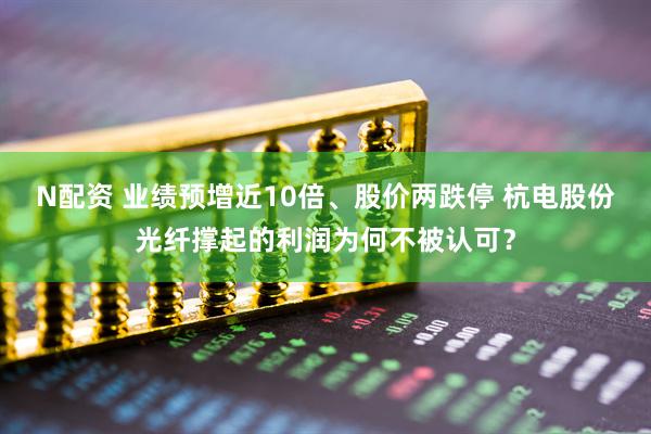 N配资 业绩预增近10倍、股价两跌停 杭电股份光纤撑起的利润为何不被认可？