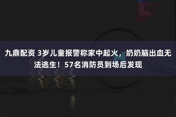 九鼎配资 3岁儿童报警称家中起火，奶奶脑出血无法逃生！57名消防员到场后发现