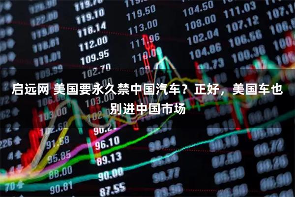 启远网 美国要永久禁中国汽车？正好，美国车也别进中国市场