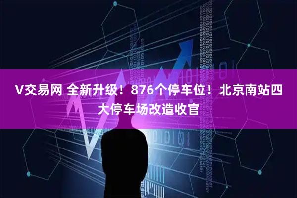 V交易网 全新升级！876个停车位！北京南站四大停车场改造收官