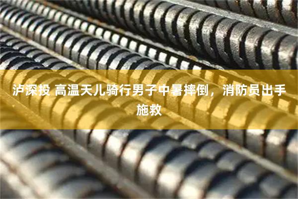 泸深投 高温天儿骑行男子中暑摔倒，消防员出手施救