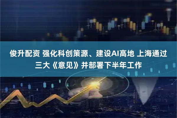 俊升配资 强化科创策源、建设AI高地 上海通过三大《意见》并部署下半年工作