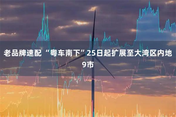 老品牌速配 “粤车南下”25日起扩展至大湾区内地9市