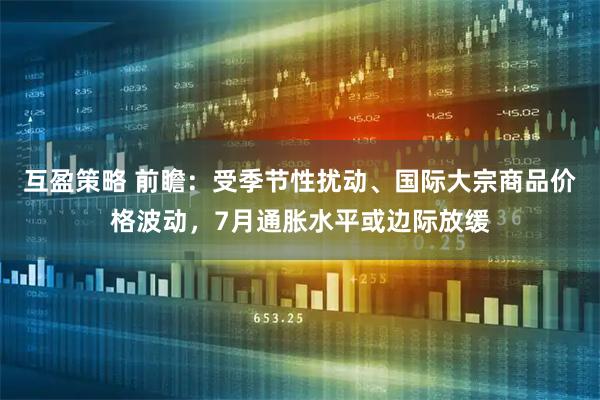 互盈策略 前瞻：受季节性扰动、国际大宗商品价格波动，7月通胀水平或边际放缓