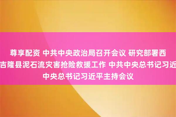 尊享配资 中共中央政治局召开会议 研究部署西藏日喀则市吉隆县泥石流灾害抢险救援工作 中共中央总书记习近平主持会议