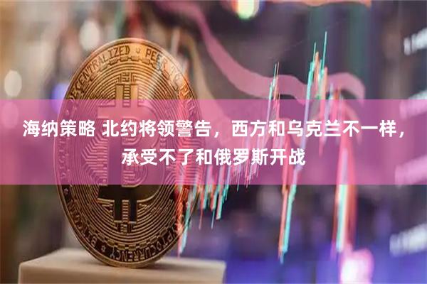 海纳策略 北约将领警告，西方和乌克兰不一样，承受不了和俄罗斯开战