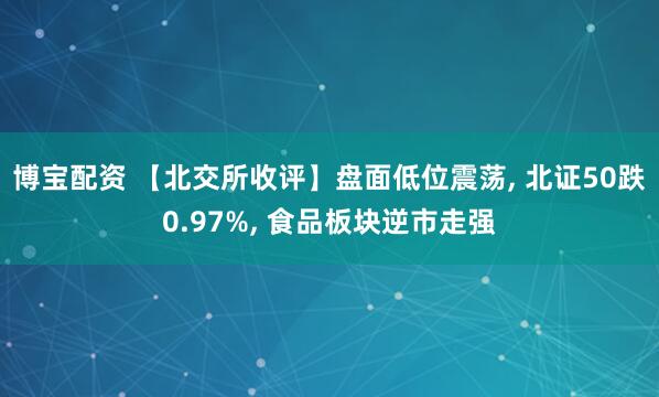 博宝配资 【北交所收评】盘面低位震荡, 北证50跌0.97%, 食品板块逆市走强